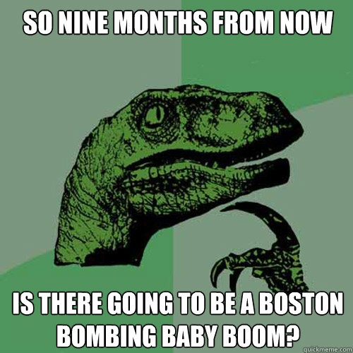 So nine months from now Is there going to be a Boston Bombing Baby Boom?  Philosoraptor