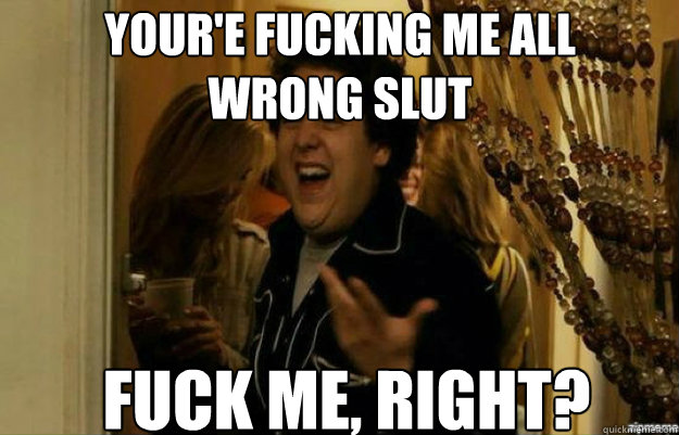 YOUR'E FUCKING ME ALL 
WRONG SLUT FUCK ME, RIGHT?  fuck me right