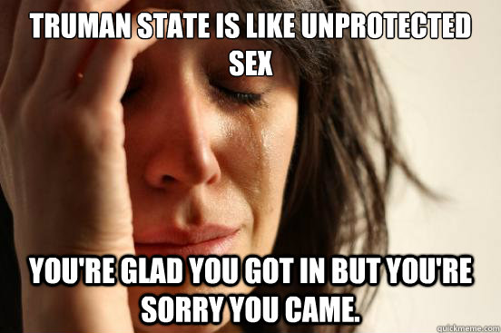 Truman State is like unprotected sex  you're glad you got in but you're sorry you came.  First World Problems