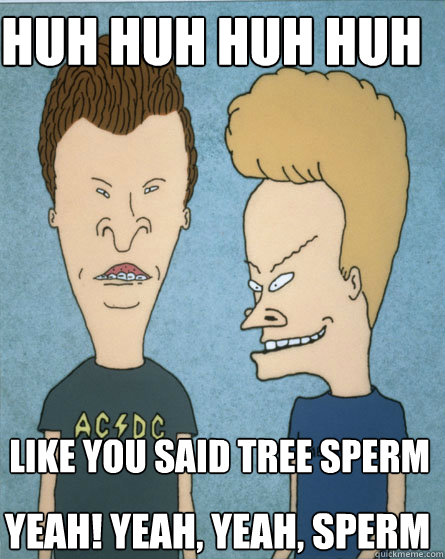 Huh huh huh huh like you said tree sperm yeah! yeah, yeah, sperm  Beavis and Butthead