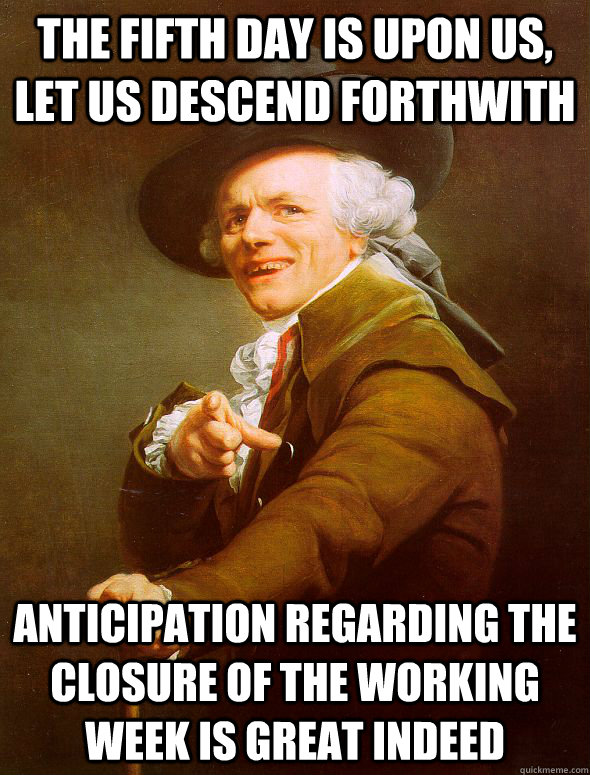 The fifth day is upon us, let us descend forthwith anticipation regarding the closure of the working week is great indeed  Joseph Ducreux