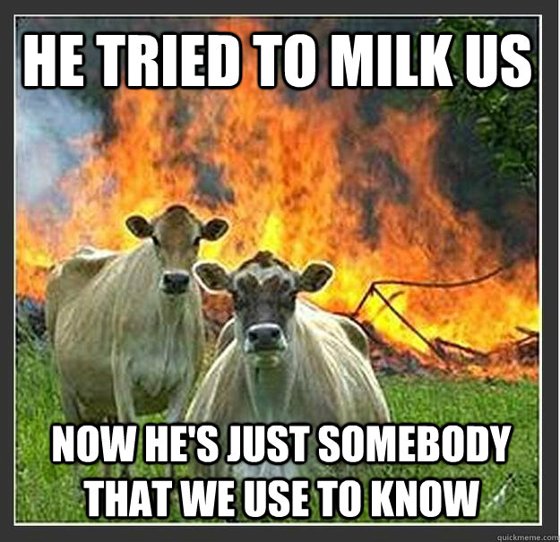 He tried to Milk us Now he's just somebody that we use to know   Evil cows