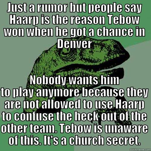 JUST A RUMOR BUT PEOPLE SAY HAARP IS THE REASON TEBOW WON WHEN HE GOT A CHANCE IN DENVER NOBODY WANTS HIM TO PLAY ANYMORE BECAUSE THEY ARE NOT ALLOWED TO USE HAARP TO CONFUSE THE HECK OUT OF THE OTHER TEAM. TEBOW IS UNAWARE OF THIS. IT'S A CHURCH SECRET. Philosoraptor