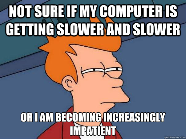 not sure if my computer is getting slower and slower or I am becoming increasingly impatient  Futurama Fry