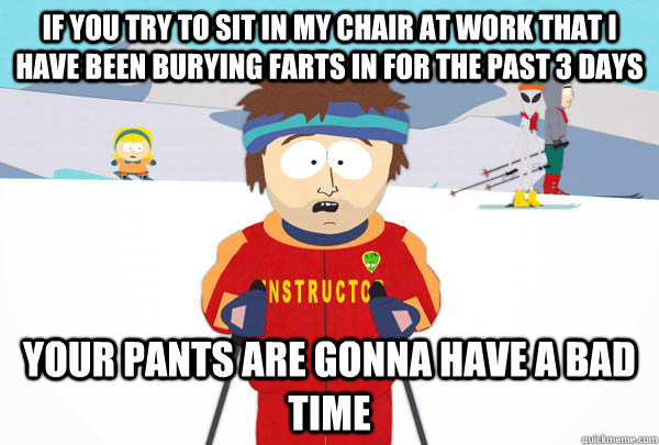 If you try to sit in my chair at work that i have been burying farts in for the past 3 days Your pants are gonna have a bad time  Super Cool Ski Instructor