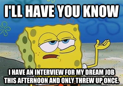 I'll Have you know I have an interview for my dream job this afternoon and only threw up once.   sponge