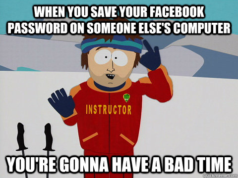 When you save your facebook password on someone else's computer you're gonna have a bad time  Youre gonna have a bad time