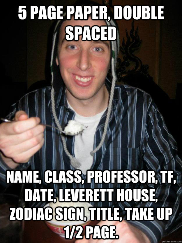 5 page paper, double spaced name, class, professor, tf, date, leverett house, zodiac sign, title, take up 1/2 page. - 5 page paper, double spaced name, class, professor, tf, date, leverett house, zodiac sign, title, take up 1/2 page.  Lazy College Senior Rick