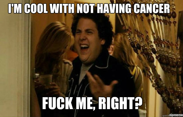 I'm cool with not having cancer FUCK ME, RIGHT?  fuck me right
