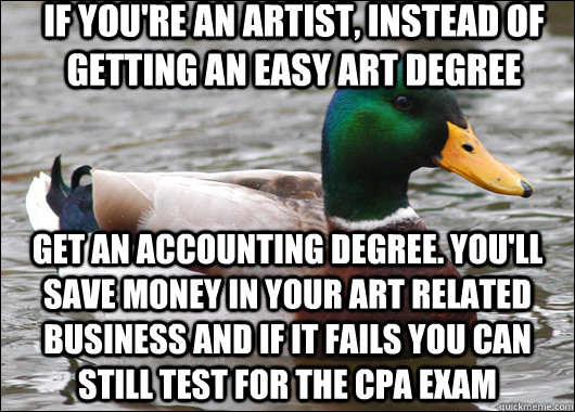 If you're an artist, instead of getting an easy art degree Get an accounting degree. You'll save money in your Art related business and if it fails you can still test for the CPA exam   Actual Advice Mallard