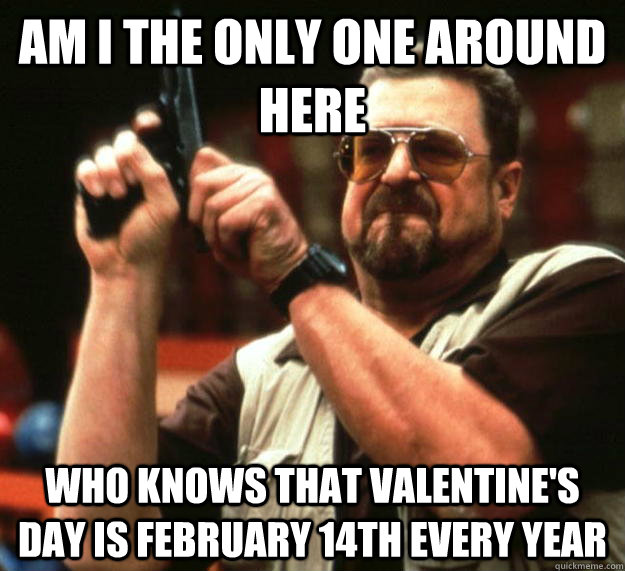 am I the only one around here who knows that valentine's day is February 14th every year - am I the only one around here who knows that valentine's day is February 14th every year  Angry Walter
