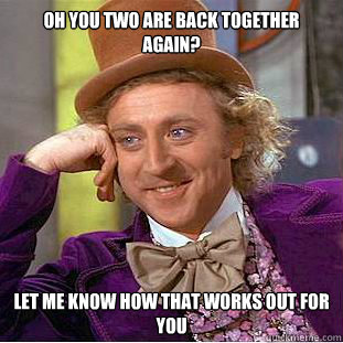oh you two are back together again? let me know how that works out for you  Condescending Wonka