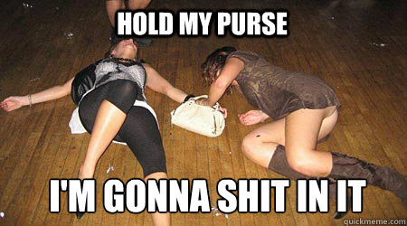 hold my purse i'm gonna shit in it  drunk girls
