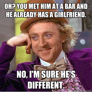 Oh? You met him at a bar and he already has a girlfriend. NO, I'm sure he's different.  Condescending Wonka