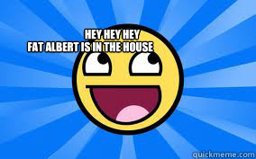 HEY HEY HEY
 fat ALBERT IS IN THE HOUSE  