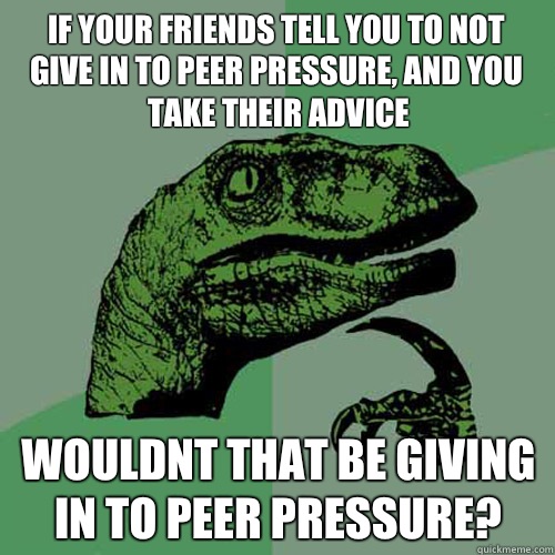 IF YOUR FRIENDS TELL YOU TO NOT GIVE IN TO PEER PRESSURE, AND YOU TAKE THEIR ADVICE WOULDNT THAT BE GIVING IN TO PEER PRESSURE? - IF YOUR FRIENDS TELL YOU TO NOT GIVE IN TO PEER PRESSURE, AND YOU TAKE THEIR ADVICE WOULDNT THAT BE GIVING IN TO PEER PRESSURE?  Philosoraptor
