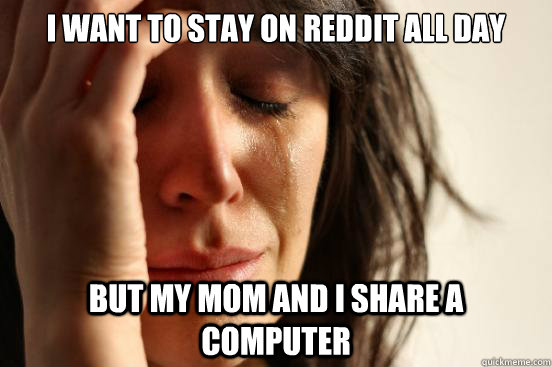 I want to stay on reddit all day  But my mom and I share a computer   First World Problems
