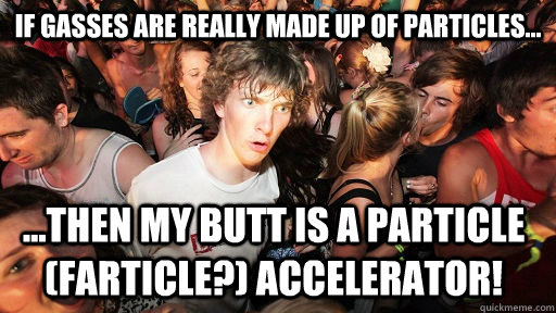 If gasses are really made up of particles... ...then my butt is a particle (farticle?) accelerator!  Sudden Clarity Clarence