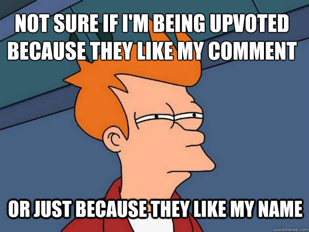 Not sure if i'm being upvoted because they like my comment Or just because they like my name  Futurama Fry