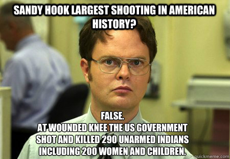 Sandy Hook largest shooting in american history?  False.
At wounded knee the US government
shot and killed 290 unarmed Indians
including 200 women and children.   Schrute