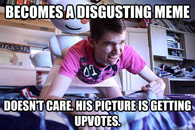 BECOMES A DISGUSTING MEME DOESN'T CARE. HIS PICTURE IS GETTING UPVOTES.   