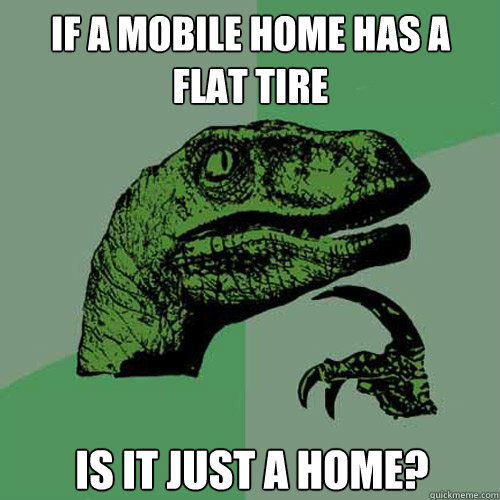 If a mobile home has a
flat tire Is it just a home?
  Philosoraptor
