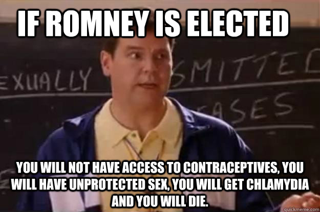 If Romney is elected You will not have access to contraceptives, you will have unprotected sex, you will get chlamydia and you will die. - If Romney is elected You will not have access to contraceptives, you will have unprotected sex, you will get chlamydia and you will die.  Unhelpful Sex Ed Teacher