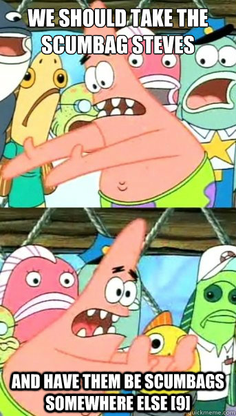 we should take the Scumbag Steves  and have them be scumbags somewhere else [9]  Push it somewhere else Patrick