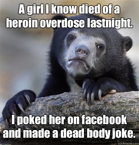 A girl I know died of a heroin overdose lastnight. I poked her on facebook and made a dead body joke. - A girl I know died of a heroin overdose lastnight. I poked her on facebook and made a dead body joke.  Confession Bear