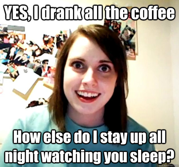 YES, I drank all the coffee How else do I stay up all night watching you sleep?  Overly Attached Girlfriend