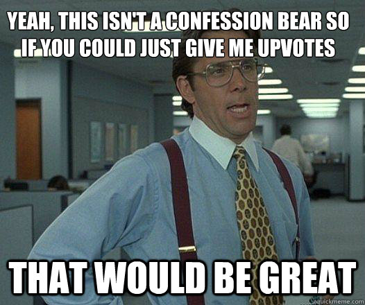 Yeah, This isn't a confession bear so if you could just give me upvotes that would be great  Party Patrol Lumbergh