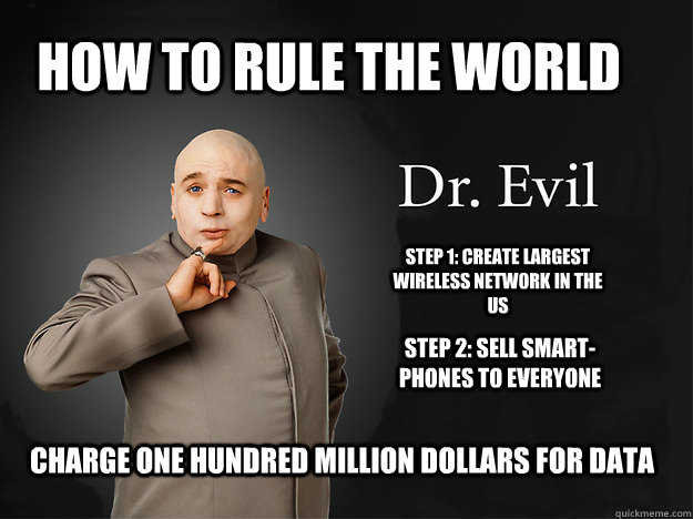 how to rule the world Step 1: Create largest wireless network in the us Step 2: Sell smart-phones to everyone Charge One hundred million dollars for data  