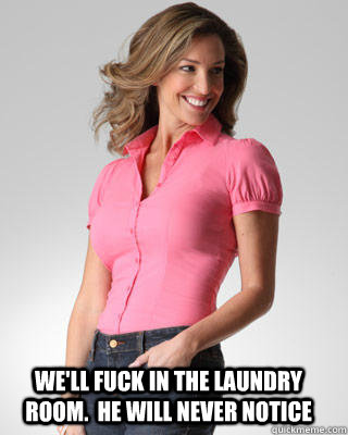we'll fuck in the laundry room.  he will never notice  Oblivious Suburban Mom