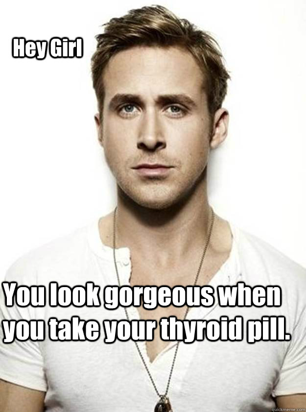 Hey Girl  You look gorgeous when you take your thyroid pill.  - Hey Girl  You look gorgeous when you take your thyroid pill.   Ryan Gosling Hey Girl