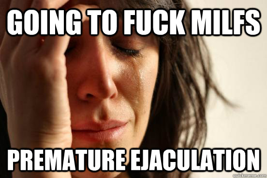 Going to fuck milfs premature ejaculation  First World Problems