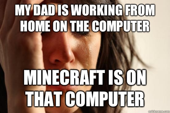 My dad is working from home on the computer  Minecraft is on
 that computer  First World Problems