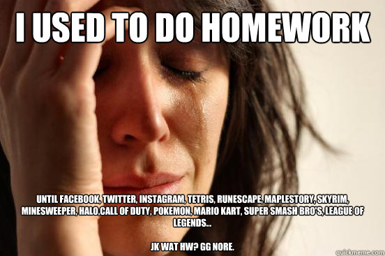 i used to do homework until facebook, twitter, instagram, tetris, runescape, maplestory, skyrim, minesweeper, halo,call of duty, pokemon, mario kart, super smash bro's, league of legends...

JK wat hw? gg nore.  First World Problems