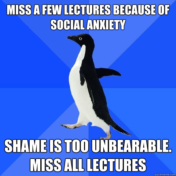miss a few lectures because of social anxiety shame is too unbearable. miss all lectures  Socially Awkward Penguin