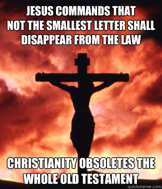 jesus commands that
not the smallest letter shall disappear from the law christianity OBSOLETEs THE WHOLE OLD TESTAMENT - jesus commands that
not the smallest letter shall disappear from the law christianity OBSOLETEs THE WHOLE OLD TESTAMENT  Scumbag Christianity