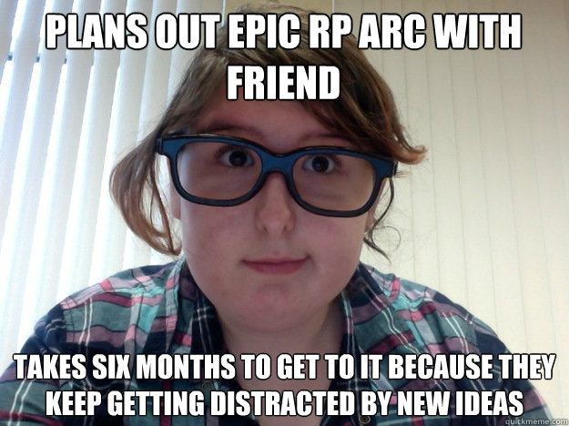 Plans out epic RP arc with friend Takes six months to get to it because they keep getting distracted by new ideas  