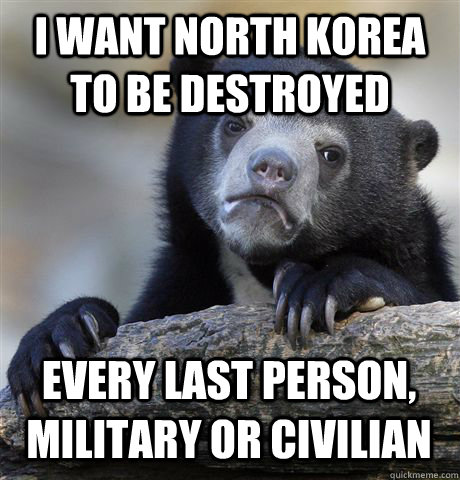 I WANT NORTH KOREA TO BE DESTROYED EVERY LAST PERSON, MILITARY OR CIVILIAN  Confession Bear