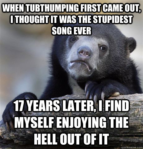 When Tubthumping first came out, I thought it was the stupidest song ever 17 years later, I find myself enjoying the hell out of it  Confession Bear