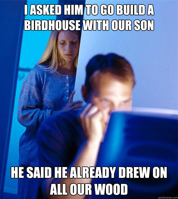 i asked him to go build a birdhouse with our son he said he already drew on all our wood  Redditors Wife