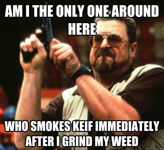 am I the only one around here Who smokes keif immediately after I grind my weed  Angry Walter