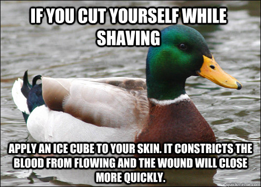 If you cut yourself while shaving apply an ice cube to your skin. it constricts the blood from flowing and the wound will close more quickly.  Actual Advice Mallard