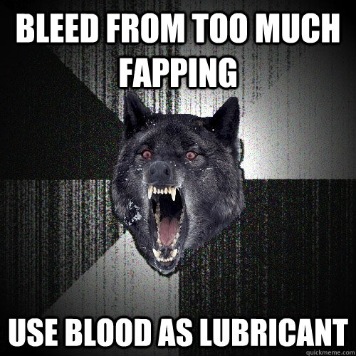 Bleed from too much fapping Use blood as lubricant  Insanity Wolf