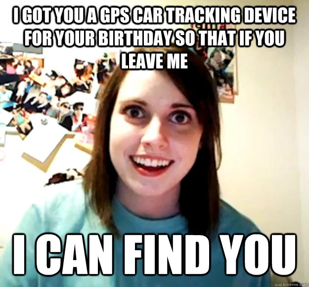 I got you a gps car tracking device for your birthday so that if you leave me I can find you  Overly Attached Girlfriend