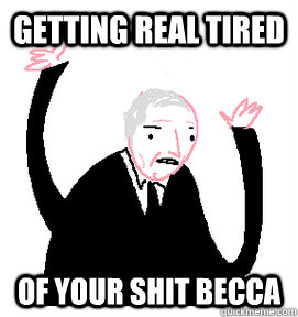 Getting real tired of your shit Becca  Getting real tired of your shit