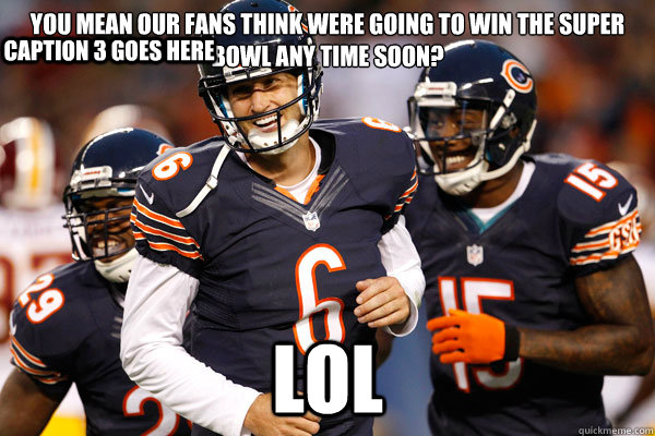 you mean our fans think were going to win the super bowl any time soon? LOL Caption 3 goes here - you mean our fans think were going to win the super bowl any time soon? LOL Caption 3 goes here  Chicago Bears Hilarious