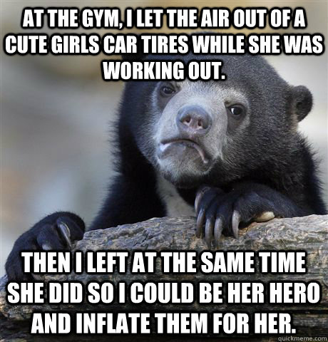 at the gym, I let the air out of a cute girls car tires while she was working out. Then I left at the same time she did so I could be her hero and inflate them for her.  Confession Bear
